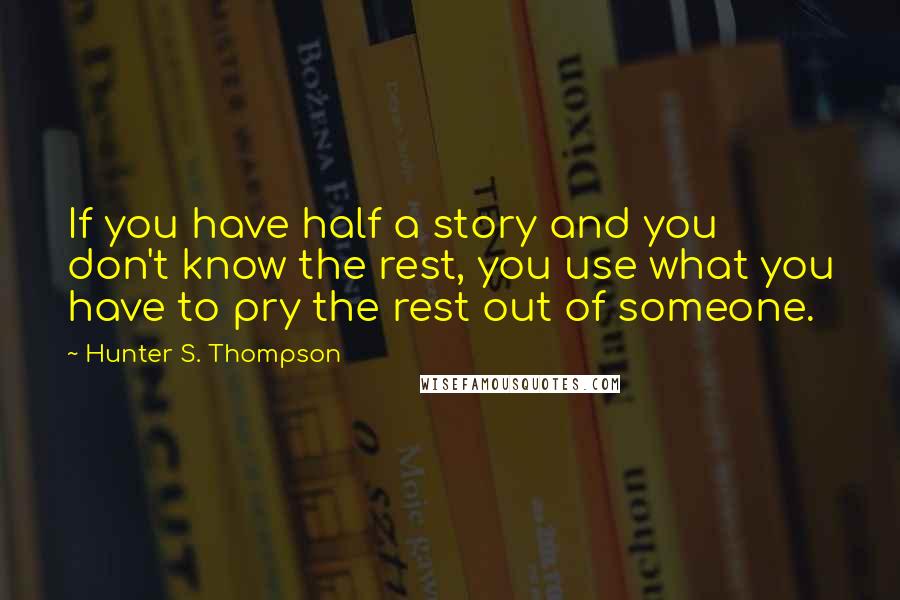 Hunter S. Thompson Quotes: If you have half a story and you don't know the rest, you use what you have to pry the rest out of someone.