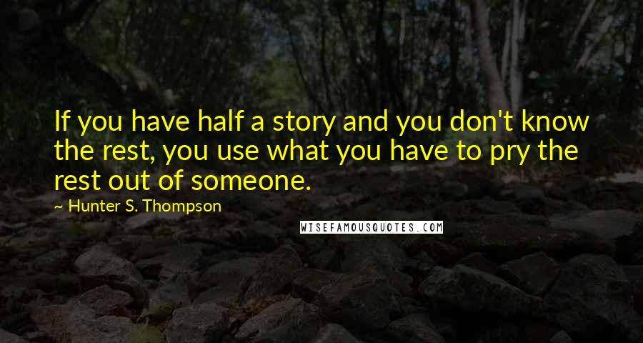 Hunter S. Thompson Quotes: If you have half a story and you don't know the rest, you use what you have to pry the rest out of someone.