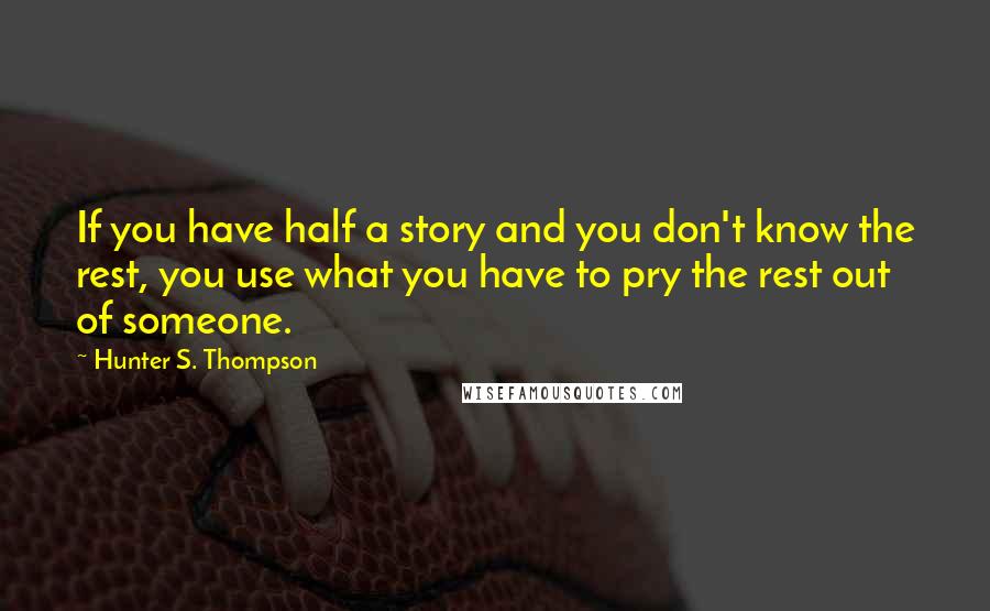 Hunter S. Thompson Quotes: If you have half a story and you don't know the rest, you use what you have to pry the rest out of someone.