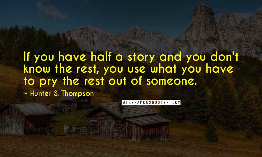 Hunter S. Thompson Quotes: If you have half a story and you don't know the rest, you use what you have to pry the rest out of someone.