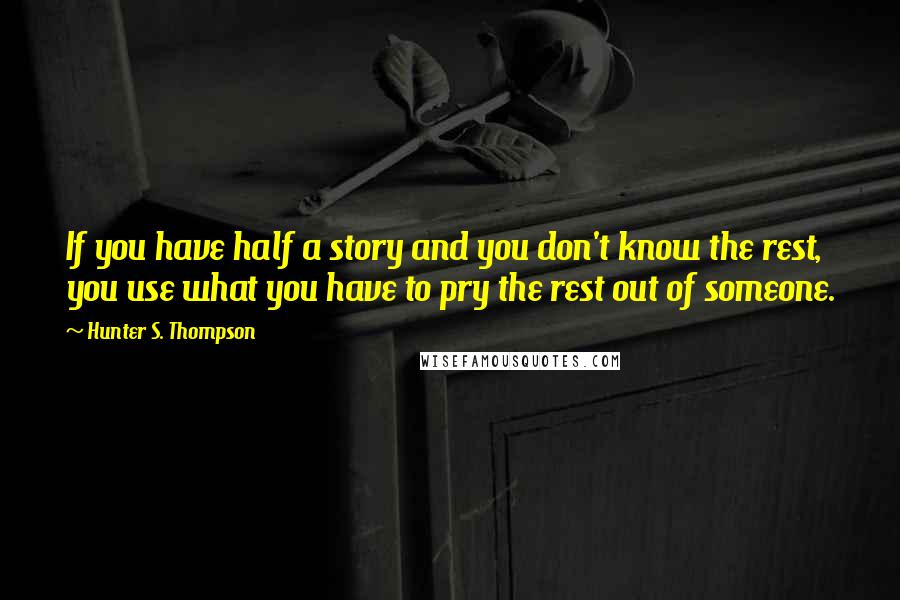 Hunter S. Thompson Quotes: If you have half a story and you don't know the rest, you use what you have to pry the rest out of someone.