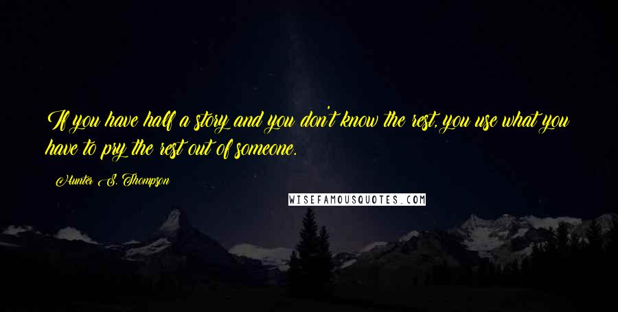 Hunter S. Thompson Quotes: If you have half a story and you don't know the rest, you use what you have to pry the rest out of someone.