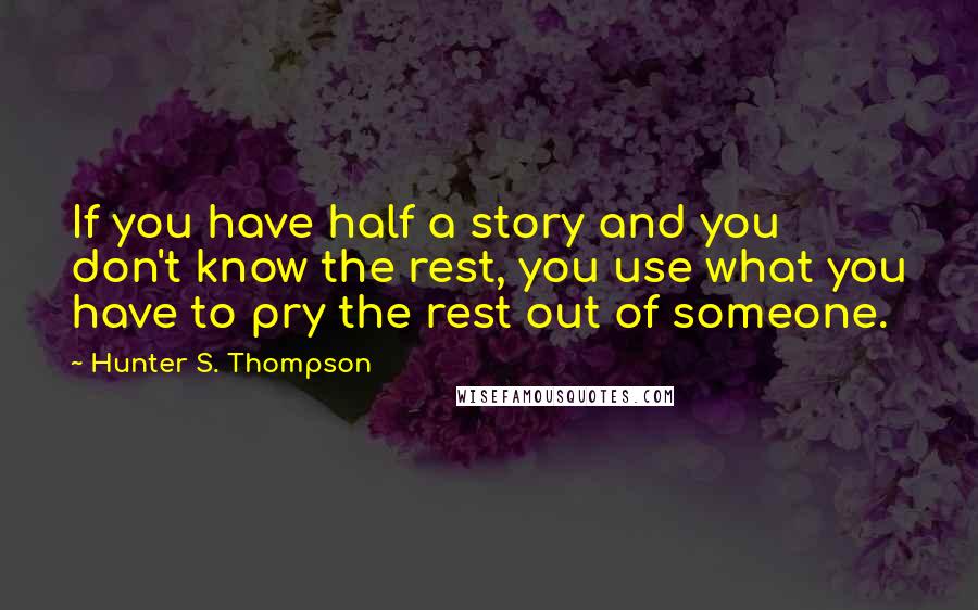 Hunter S. Thompson Quotes: If you have half a story and you don't know the rest, you use what you have to pry the rest out of someone.