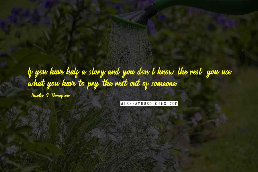 Hunter S. Thompson Quotes: If you have half a story and you don't know the rest, you use what you have to pry the rest out of someone.