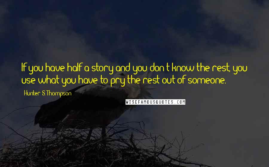 Hunter S. Thompson Quotes: If you have half a story and you don't know the rest, you use what you have to pry the rest out of someone.