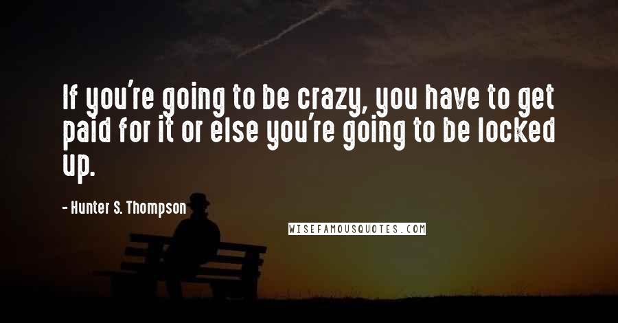 Hunter S. Thompson Quotes: If you're going to be crazy, you have to get paid for it or else you're going to be locked up.