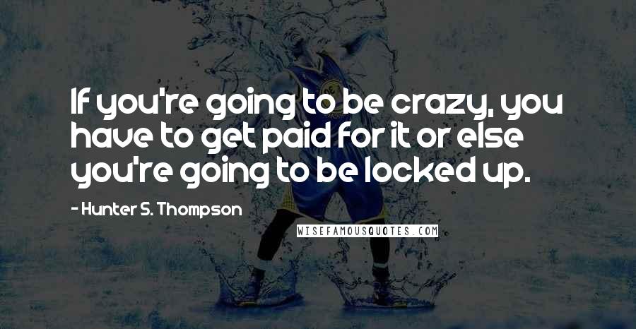 Hunter S. Thompson Quotes: If you're going to be crazy, you have to get paid for it or else you're going to be locked up.