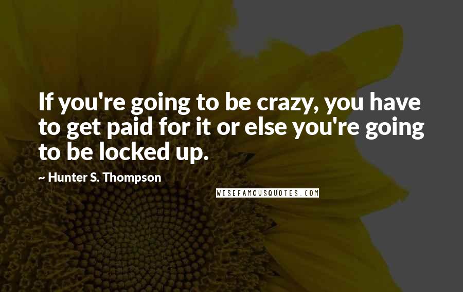 Hunter S. Thompson Quotes: If you're going to be crazy, you have to get paid for it or else you're going to be locked up.