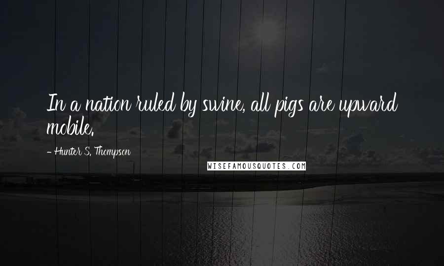 Hunter S. Thompson Quotes: In a nation ruled by swine, all pigs are upward mobile.