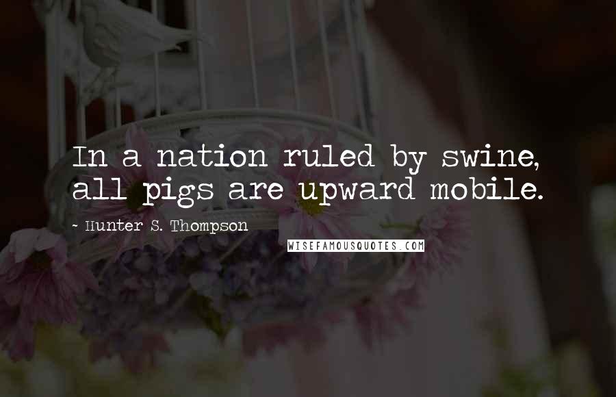 Hunter S. Thompson Quotes: In a nation ruled by swine, all pigs are upward mobile.