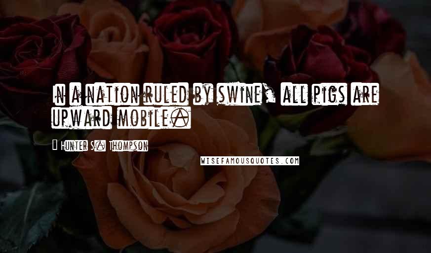 Hunter S. Thompson Quotes: In a nation ruled by swine, all pigs are upward mobile.