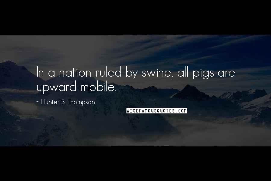 Hunter S. Thompson Quotes: In a nation ruled by swine, all pigs are upward mobile.