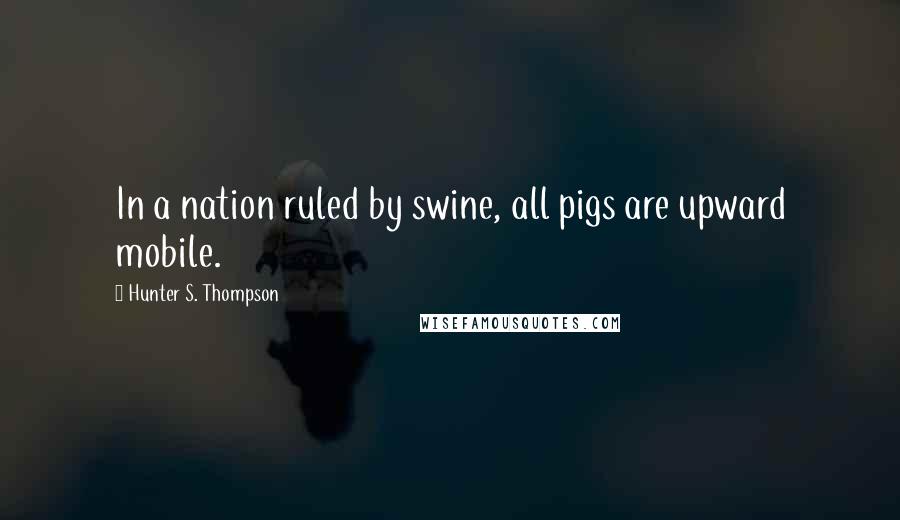 Hunter S. Thompson Quotes: In a nation ruled by swine, all pigs are upward mobile.