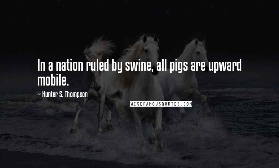 Hunter S. Thompson Quotes: In a nation ruled by swine, all pigs are upward mobile.