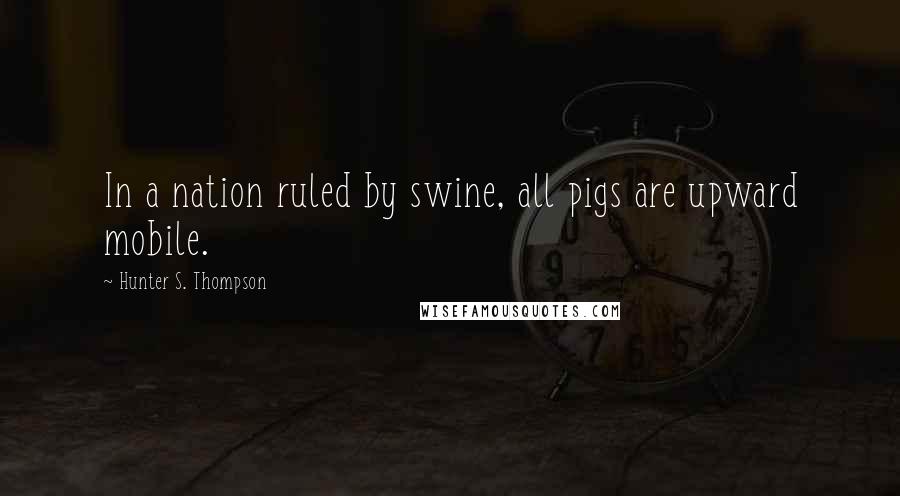 Hunter S. Thompson Quotes: In a nation ruled by swine, all pigs are upward mobile.