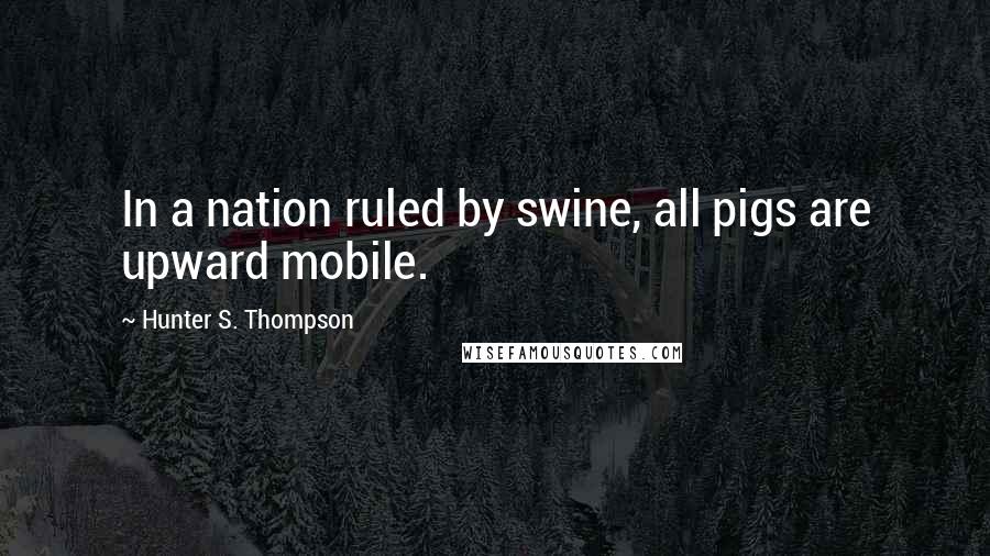 Hunter S. Thompson Quotes: In a nation ruled by swine, all pigs are upward mobile.