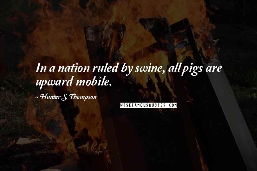 Hunter S. Thompson Quotes: In a nation ruled by swine, all pigs are upward mobile.