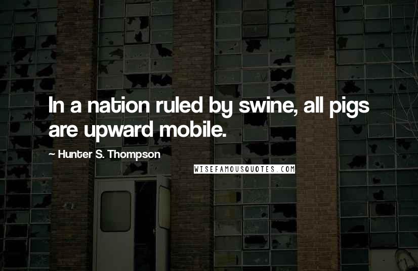 Hunter S. Thompson Quotes: In a nation ruled by swine, all pigs are upward mobile.