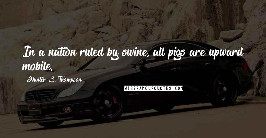 Hunter S. Thompson Quotes: In a nation ruled by swine, all pigs are upward mobile.