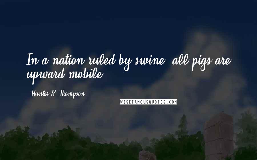 Hunter S. Thompson Quotes: In a nation ruled by swine, all pigs are upward mobile.