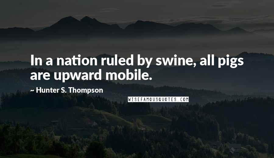 Hunter S. Thompson Quotes: In a nation ruled by swine, all pigs are upward mobile.