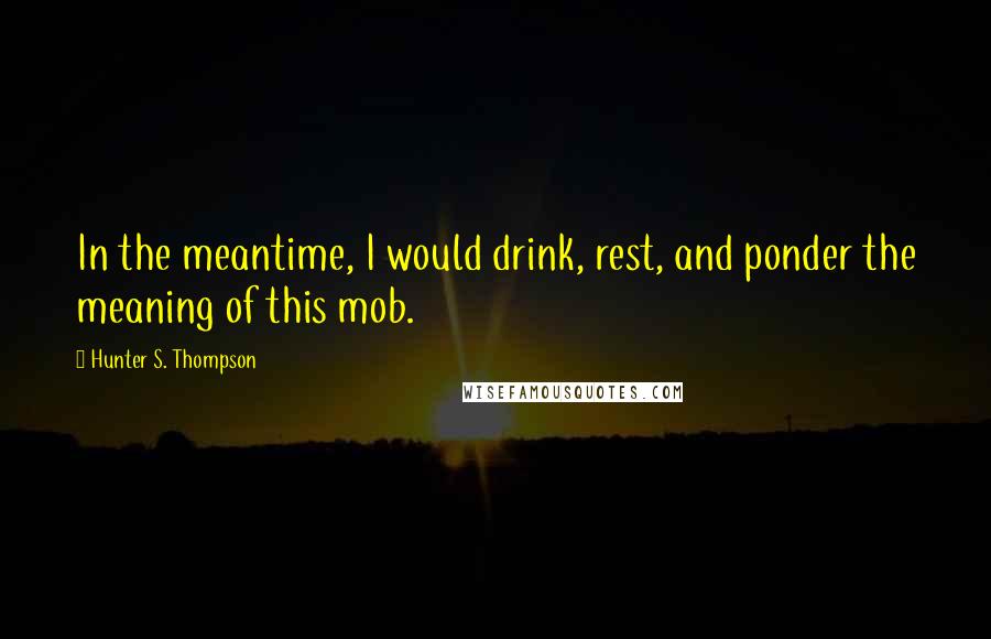 Hunter S. Thompson Quotes: In the meantime, I would drink, rest, and ponder the meaning of this mob.