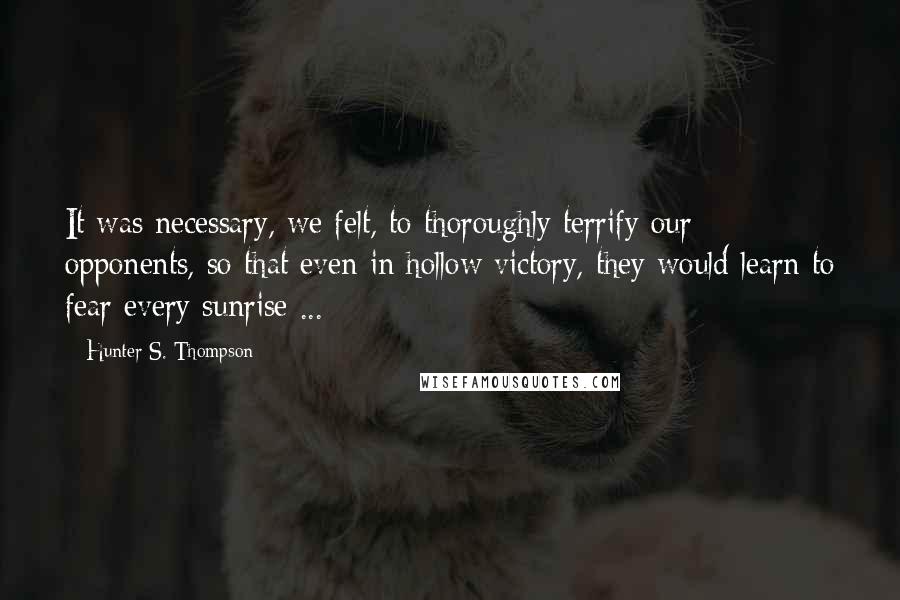 Hunter S. Thompson Quotes: It was necessary, we felt, to thoroughly terrify our opponents, so that even in hollow victory, they would learn to fear every sunrise ...
