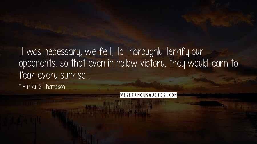 Hunter S. Thompson Quotes: It was necessary, we felt, to thoroughly terrify our opponents, so that even in hollow victory, they would learn to fear every sunrise ...