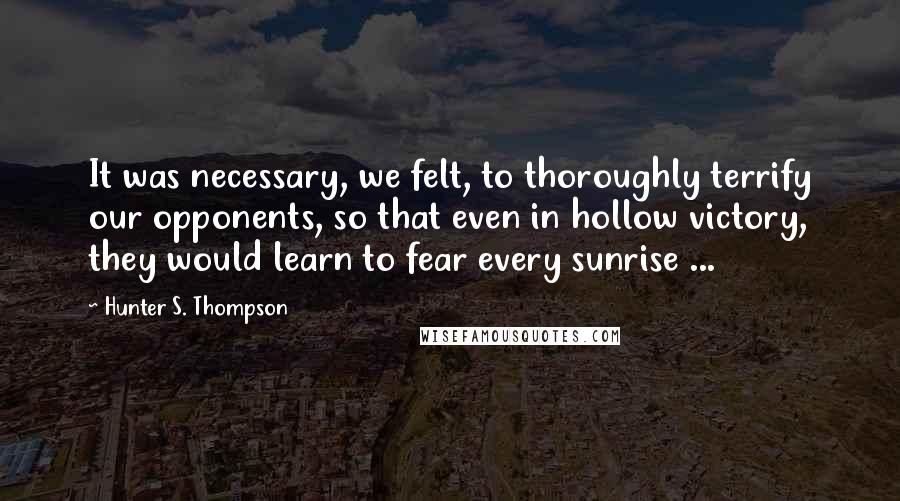 Hunter S. Thompson Quotes: It was necessary, we felt, to thoroughly terrify our opponents, so that even in hollow victory, they would learn to fear every sunrise ...