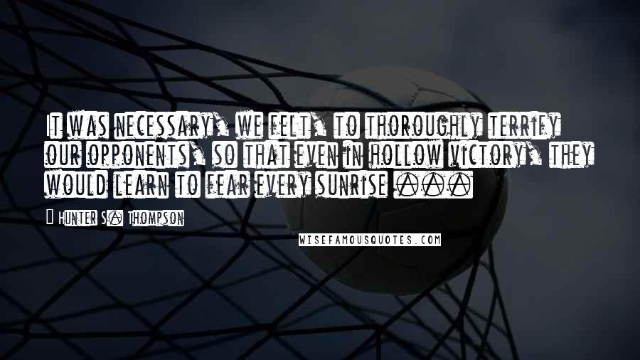 Hunter S. Thompson Quotes: It was necessary, we felt, to thoroughly terrify our opponents, so that even in hollow victory, they would learn to fear every sunrise ...