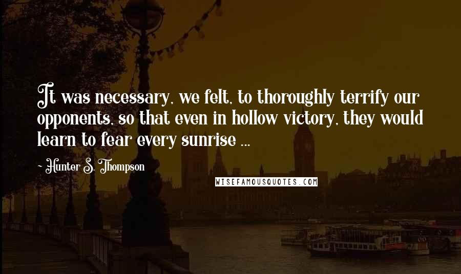 Hunter S. Thompson Quotes: It was necessary, we felt, to thoroughly terrify our opponents, so that even in hollow victory, they would learn to fear every sunrise ...