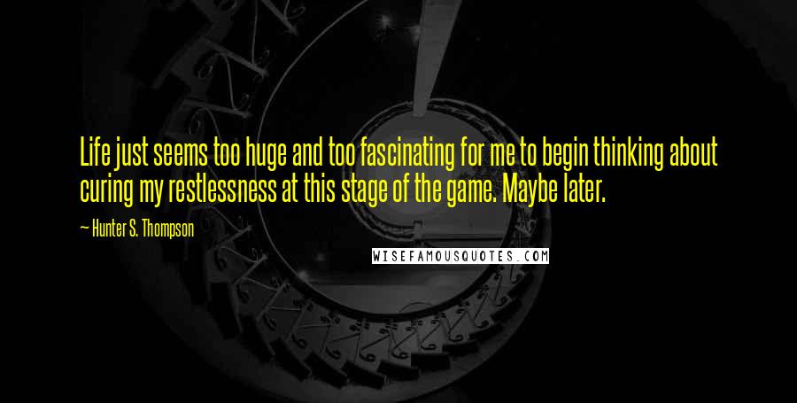 Hunter S. Thompson Quotes: Life just seems too huge and too fascinating for me to begin thinking about curing my restlessness at this stage of the game. Maybe later.