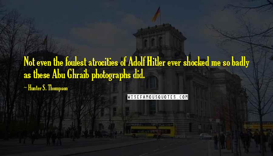 Hunter S. Thompson Quotes: Not even the foulest atrocities of Adolf Hitler ever shocked me so badly as these Abu Ghraib photographs did.