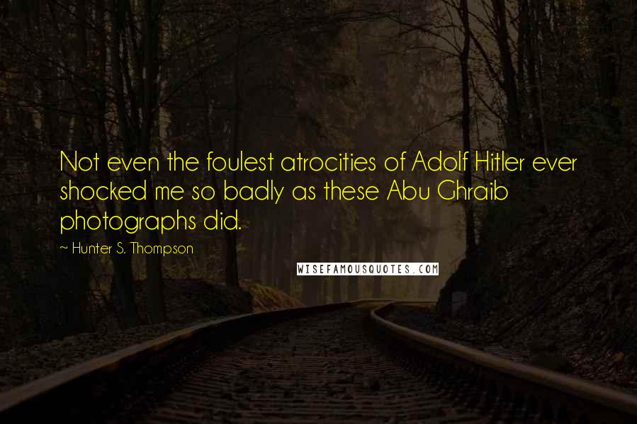 Hunter S. Thompson Quotes: Not even the foulest atrocities of Adolf Hitler ever shocked me so badly as these Abu Ghraib photographs did.