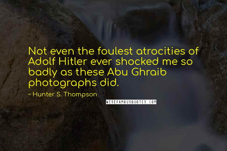 Hunter S. Thompson Quotes: Not even the foulest atrocities of Adolf Hitler ever shocked me so badly as these Abu Ghraib photographs did.
