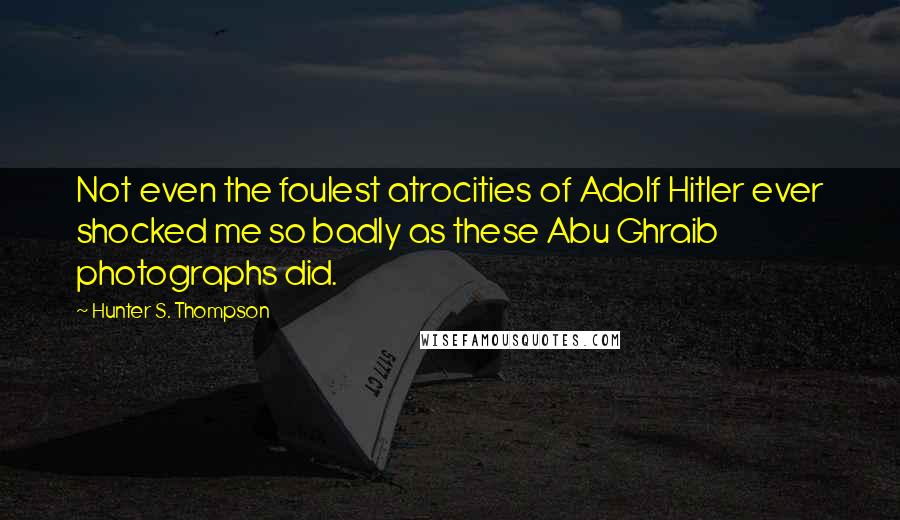 Hunter S. Thompson Quotes: Not even the foulest atrocities of Adolf Hitler ever shocked me so badly as these Abu Ghraib photographs did.