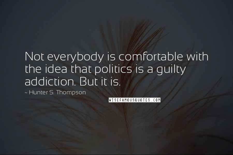 Hunter S. Thompson Quotes: Not everybody is comfortable with the idea that politics is a guilty addiction. But it is.