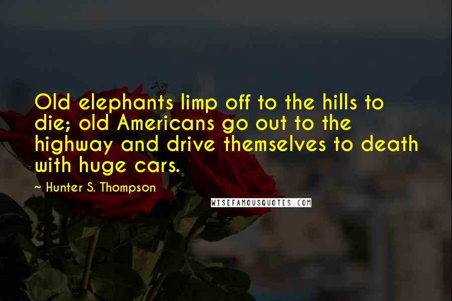 Hunter S. Thompson Quotes: Old elephants limp off to the hills to die; old Americans go out to the highway and drive themselves to death with huge cars.