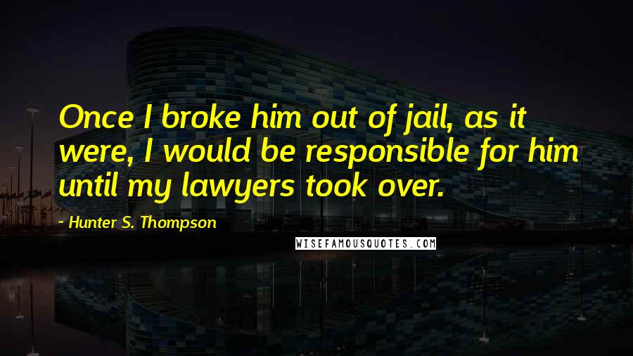 Hunter S. Thompson Quotes: Once I broke him out of jail, as it were, I would be responsible for him until my lawyers took over.