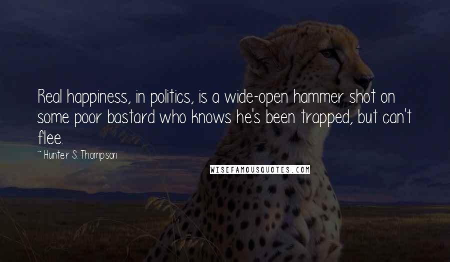 Hunter S. Thompson Quotes: Real happiness, in politics, is a wide-open hammer shot on some poor bastard who knows he's been trapped, but can't flee.