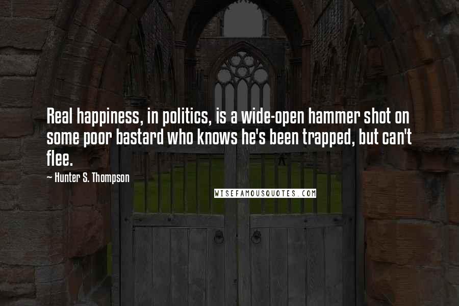 Hunter S. Thompson Quotes: Real happiness, in politics, is a wide-open hammer shot on some poor bastard who knows he's been trapped, but can't flee.