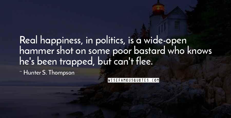 Hunter S. Thompson Quotes: Real happiness, in politics, is a wide-open hammer shot on some poor bastard who knows he's been trapped, but can't flee.