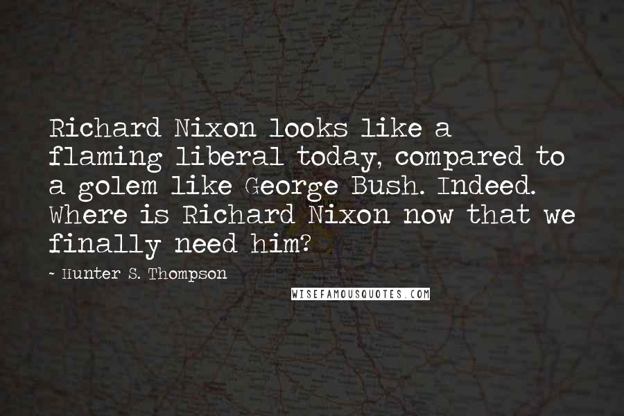 Hunter S. Thompson Quotes: Richard Nixon looks like a flaming liberal today, compared to a golem like George Bush. Indeed. Where is Richard Nixon now that we finally need him?