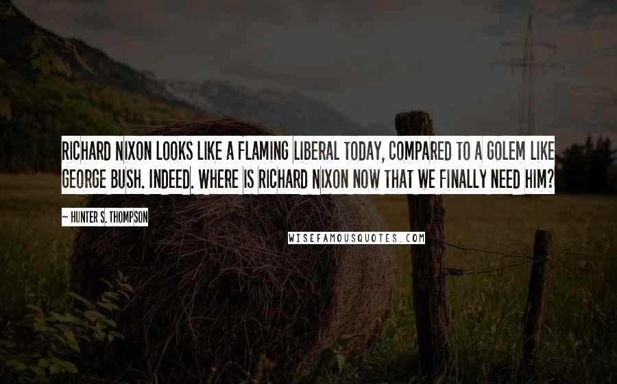 Hunter S. Thompson Quotes: Richard Nixon looks like a flaming liberal today, compared to a golem like George Bush. Indeed. Where is Richard Nixon now that we finally need him?