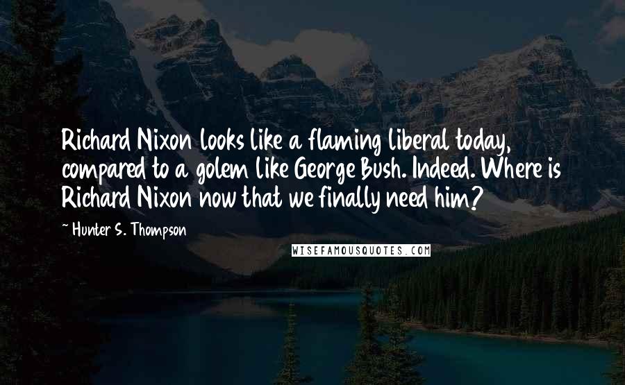 Hunter S. Thompson Quotes: Richard Nixon looks like a flaming liberal today, compared to a golem like George Bush. Indeed. Where is Richard Nixon now that we finally need him?