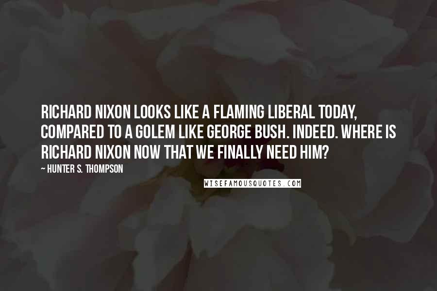 Hunter S. Thompson Quotes: Richard Nixon looks like a flaming liberal today, compared to a golem like George Bush. Indeed. Where is Richard Nixon now that we finally need him?