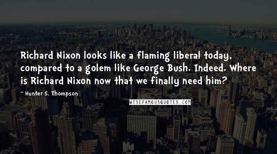 Hunter S. Thompson Quotes: Richard Nixon looks like a flaming liberal today, compared to a golem like George Bush. Indeed. Where is Richard Nixon now that we finally need him?