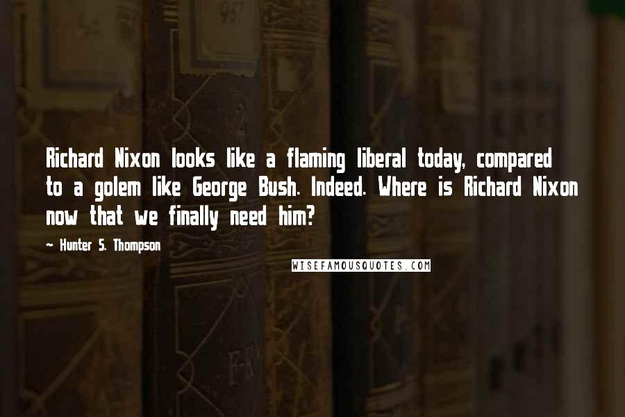 Hunter S. Thompson Quotes: Richard Nixon looks like a flaming liberal today, compared to a golem like George Bush. Indeed. Where is Richard Nixon now that we finally need him?