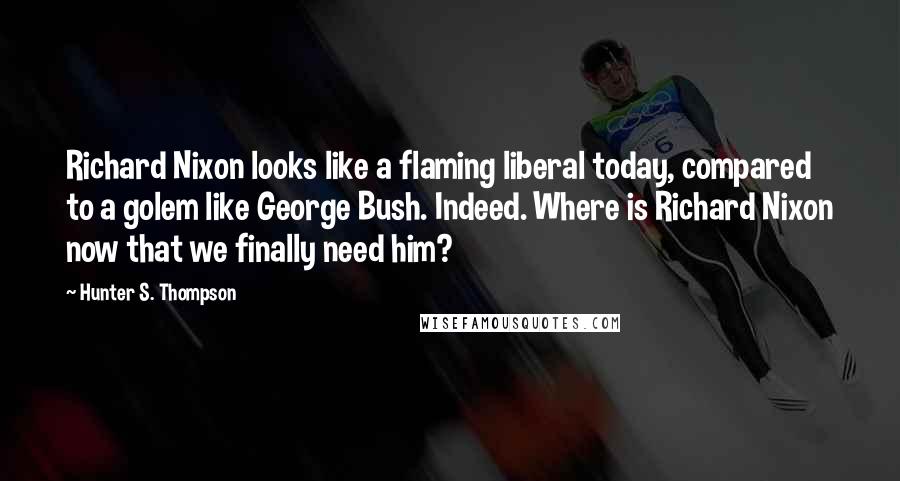 Hunter S. Thompson Quotes: Richard Nixon looks like a flaming liberal today, compared to a golem like George Bush. Indeed. Where is Richard Nixon now that we finally need him?