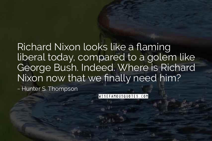 Hunter S. Thompson Quotes: Richard Nixon looks like a flaming liberal today, compared to a golem like George Bush. Indeed. Where is Richard Nixon now that we finally need him?